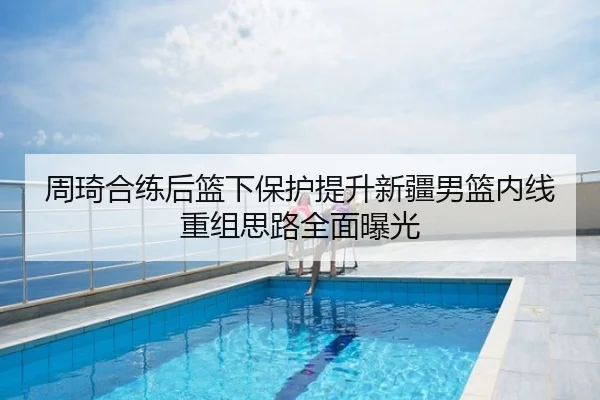 周琦合练后篮下保护提升新疆男篮内线重组思路全面曝光