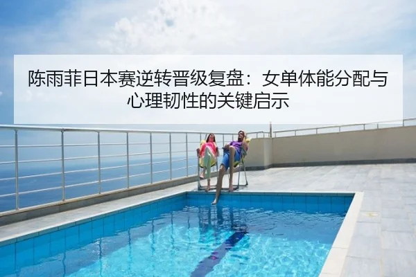 陈雨菲日本赛逆转晋级复盘：女单体能分配与心理韧性的关键启示
