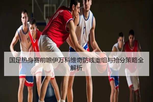国足热身赛前瞻伊万科维奇防线重组与抢分策略全解析