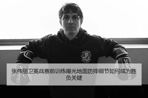 张伟丽卫冕战赛前训练曝光地面防摔细节如何成为胜负关键