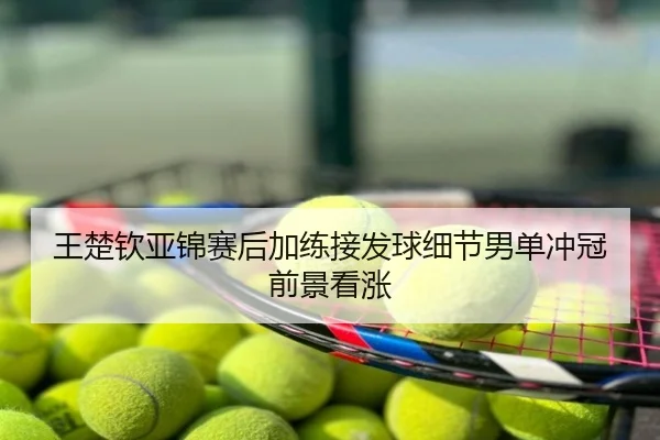 王楚钦亚锦赛后加练接发球细节男单冲冠前景看涨