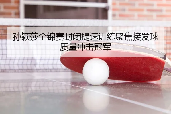 孙颖莎全锦赛封闭提速训练聚焦接发球质量冲击冠军